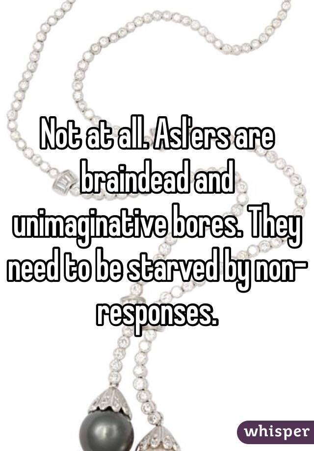 Not at all. Asl'ers are braindead and unimaginative bores. They need to be starved by non-responses.