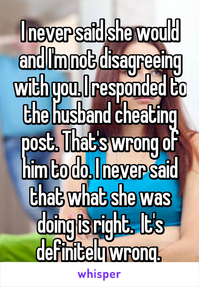 I never said she would and I'm not disagreeing with you. I responded to the husband cheating post. That's wrong of him to do. I never said that what she was doing is right.  It's definitely wrong. 