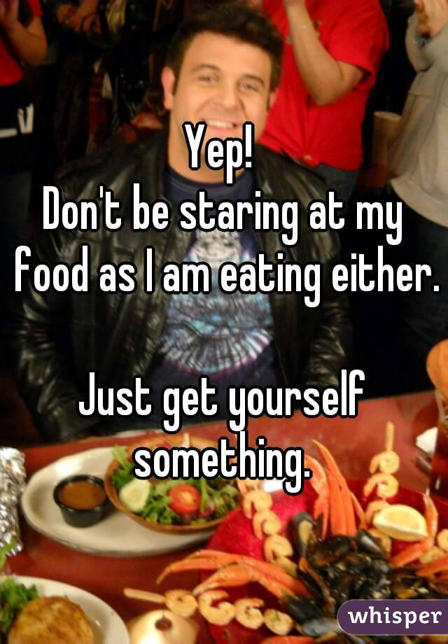 Yep! 
Don't be staring at my food as I am eating either. 
Just get yourself something. 