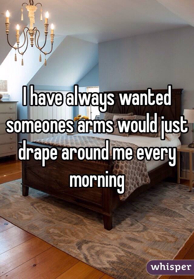 I have always wanted someones arms would just drape around me every morning