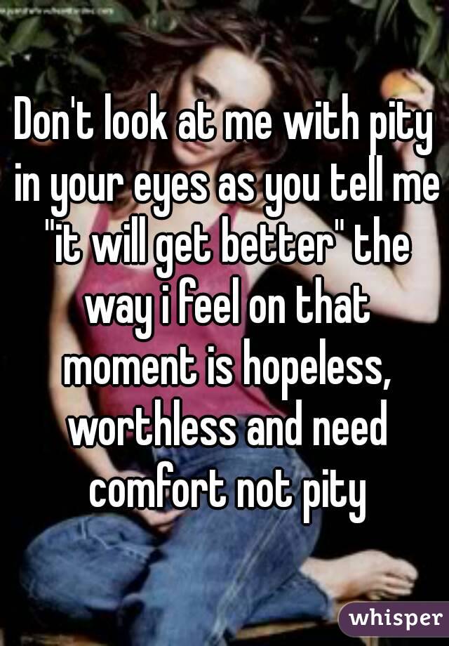 Don't look at me with pity in your eyes as you tell me "it will get better" the way i feel on that moment is hopeless, worthless and need comfort not pity