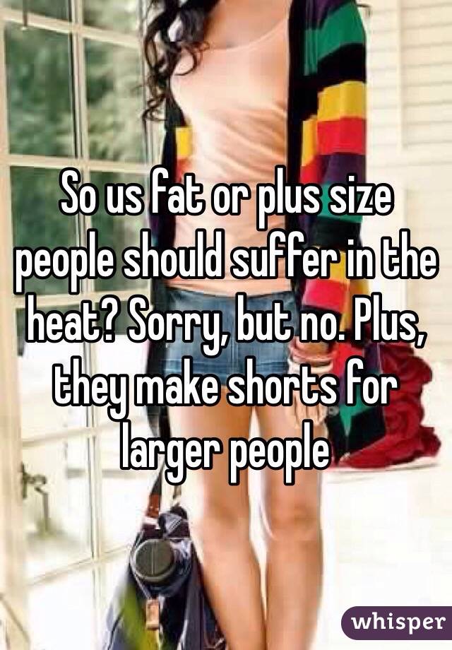 So us fat or plus size people should suffer in the heat? Sorry, but no. Plus, they make shorts for larger people