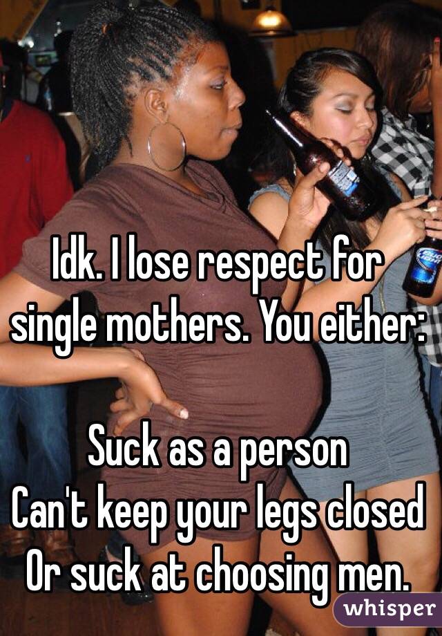 Idk. I lose respect for single mothers. You either:

Suck as a person
Can't keep your legs closed
Or suck at choosing men. 