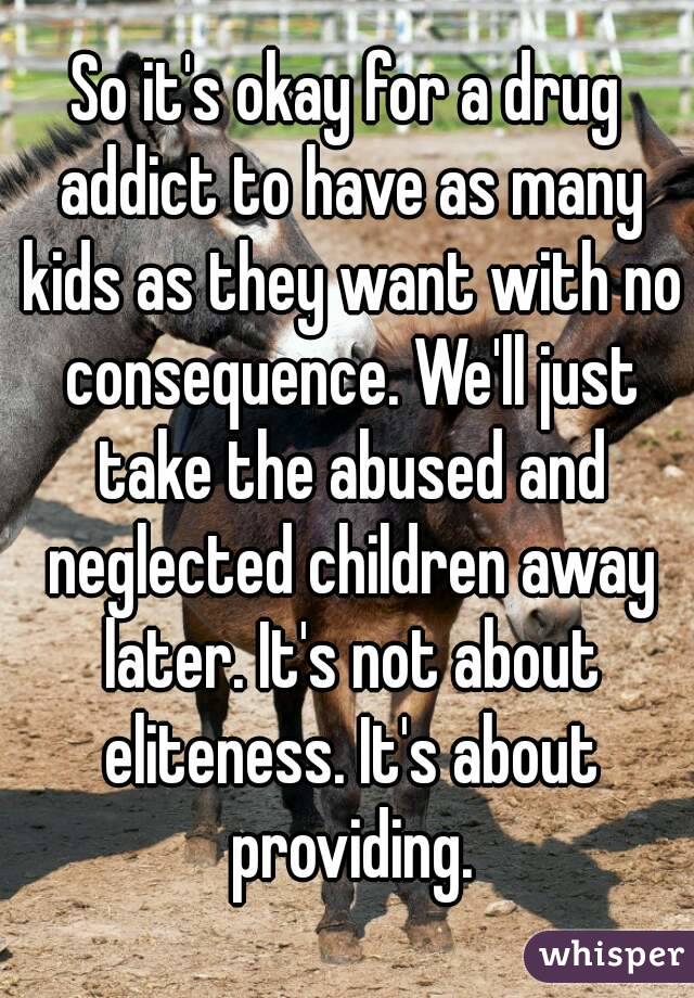 So it's okay for a drug addict to have as many kids as they want with no consequence. We'll just take the abused and neglected children away later. It's not about eliteness. It's about providing.