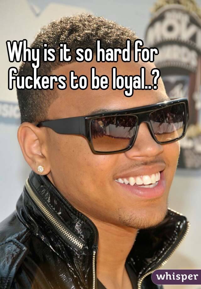 Why is it so hard for fuckers to be loyal..?