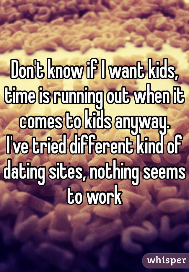 Don't know if I want kids, time is running out when it comes to kids anyway.
I've tried different kind of dating sites, nothing seems to work