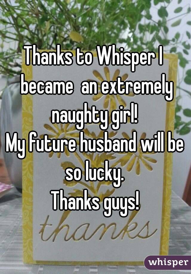Thanks to Whisper I  became  an extremely naughty girl! 
My future husband will be so lucky. 
Thanks guys!
