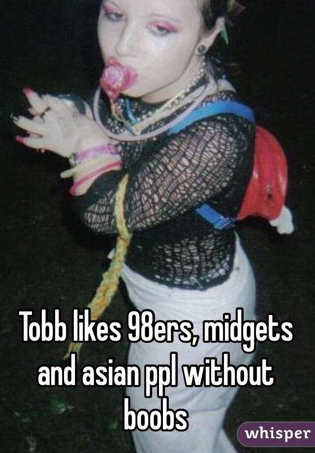 Tobb likes 98ers, midgets and asian ppl without boobs