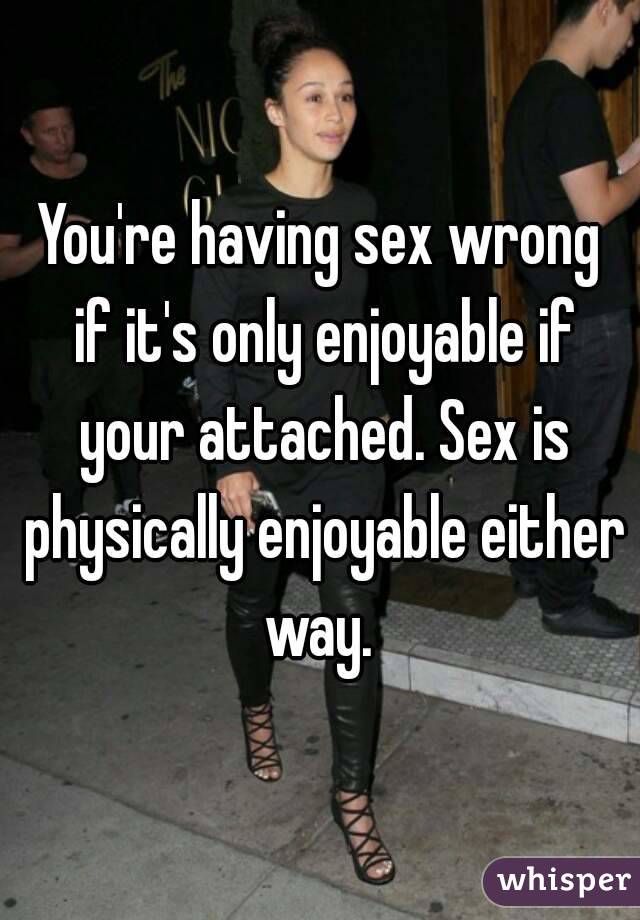 You're having sex wrong if it's only enjoyable if your attached. Sex is physically enjoyable either way. 