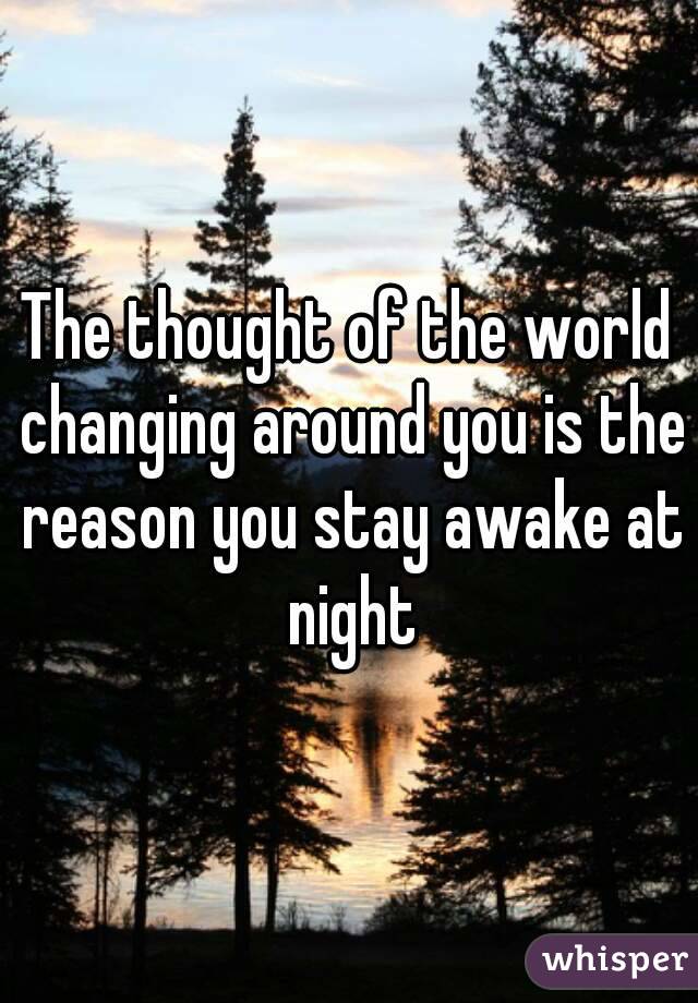 The thought of the world changing around you is the reason you stay awake at night