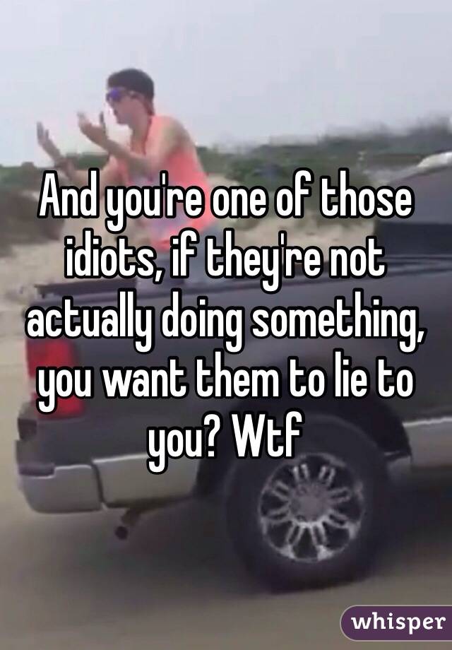 And you're one of those idiots, if they're not actually doing something, you want them to lie to you? Wtf