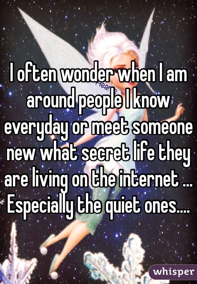 I often wonder when I am around people I know everyday or meet someone new what secret life they are living on the internet ... Especially the quiet ones.... 