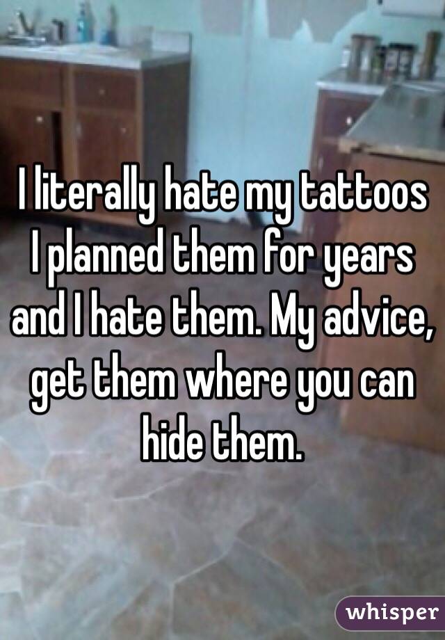 I literally hate my tattoos I planned them for years and I hate them. My advice, get them where you can hide them.