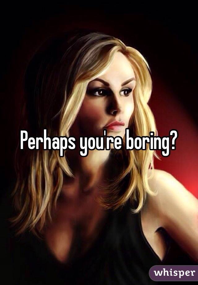 Perhaps you're boring?