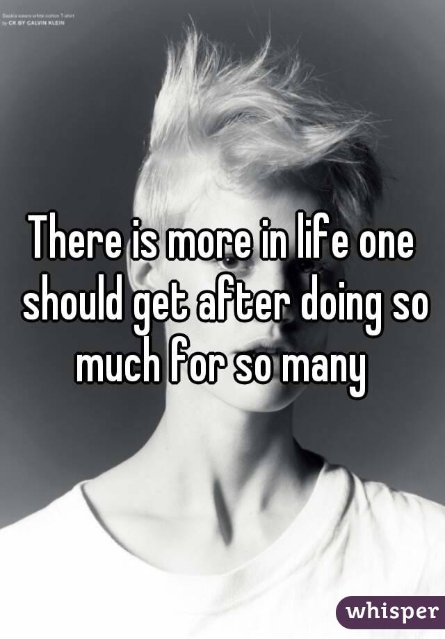 There is more in life one should get after doing so much for so many 