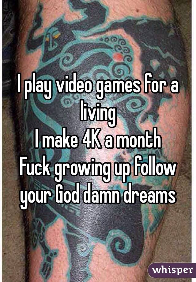 I play video games for a living 
I make 4K a month 
 Fuck growing up follow your God damn dreams 