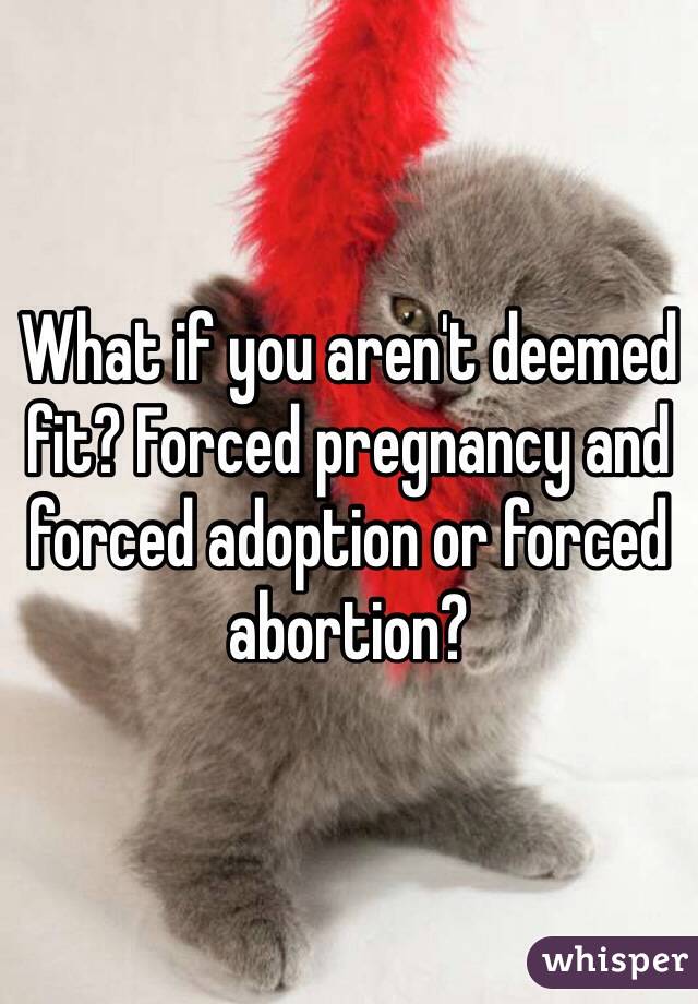 What if you aren't deemed fit? Forced pregnancy and forced adoption or forced abortion?