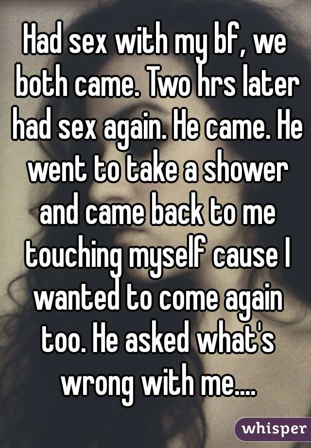 Had sex with my bf, we both came. Two hrs later had sex again. He came. He went to take a shower and came back to me touching myself cause I wanted to come again too. He asked what's wrong with me....