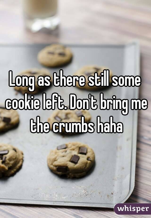 Long as there still some cookie left. Don't bring me the crumbs haha
