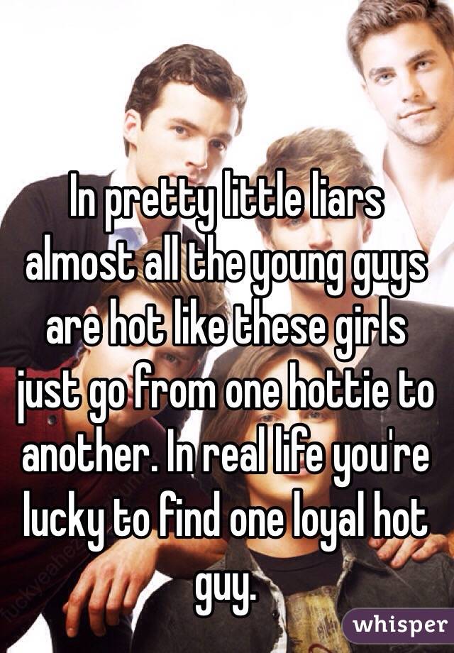 In pretty little liars almost all the young guys are hot like these girls just go from one hottie to another. In real life you're lucky to find one loyal hot guy. 