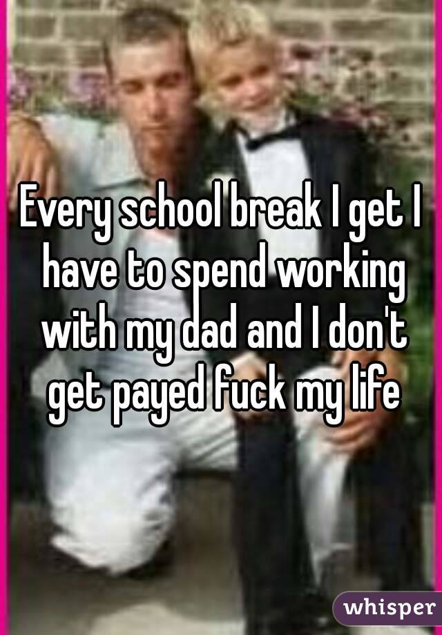 Every school break I get I have to spend working with my dad and I don't get payed fuck my life