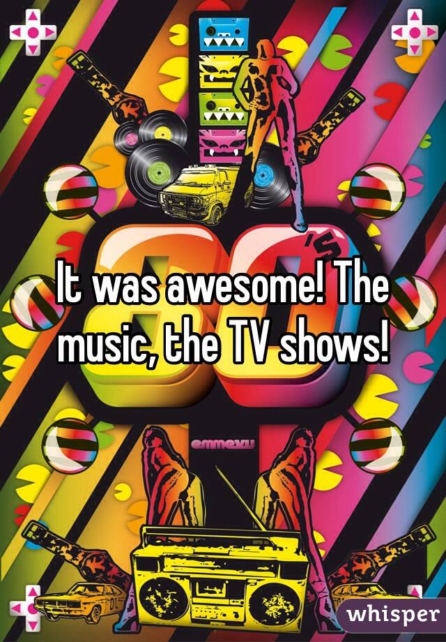 It was awesome! The music, the TV shows! 