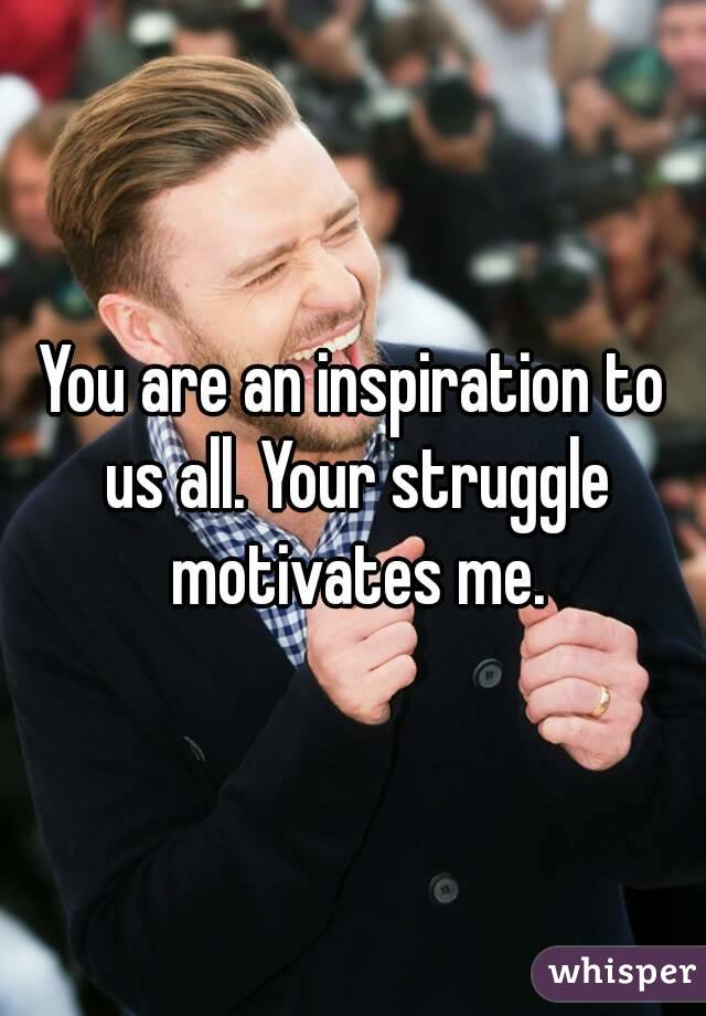 You are an inspiration to us all. Your struggle motivates me.