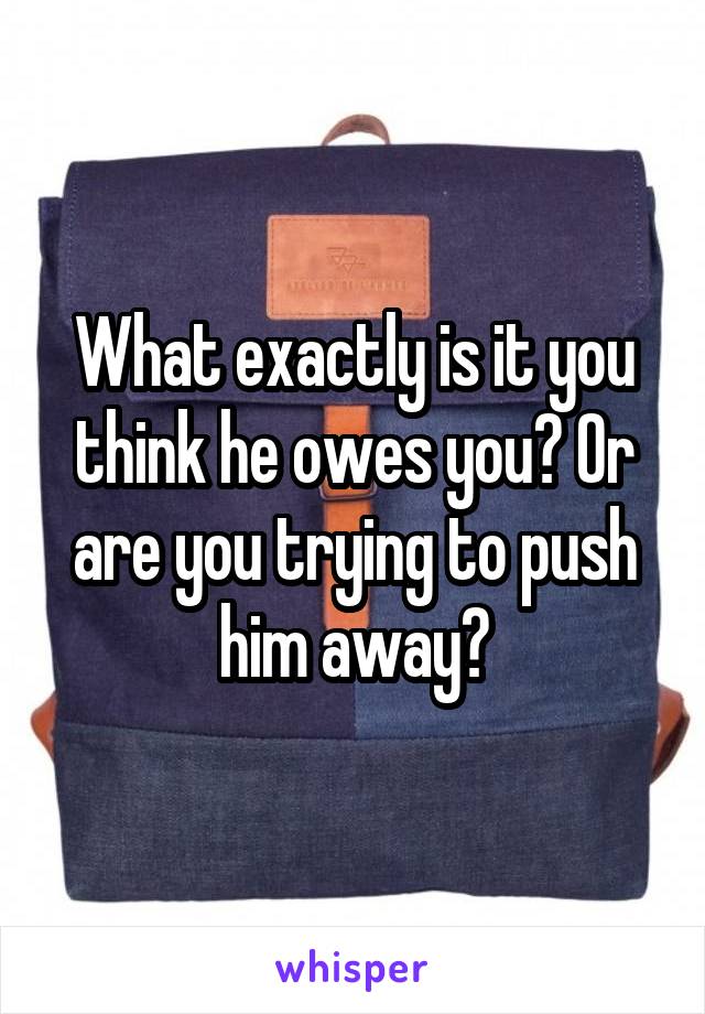 What exactly is it you think he owes you? Or are you trying to push him away?