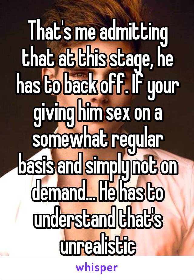 That's me admitting that at this stage, he has to back off. If your giving him sex on a somewhat regular basis and simply not on demand... He has to understand that's unrealistic