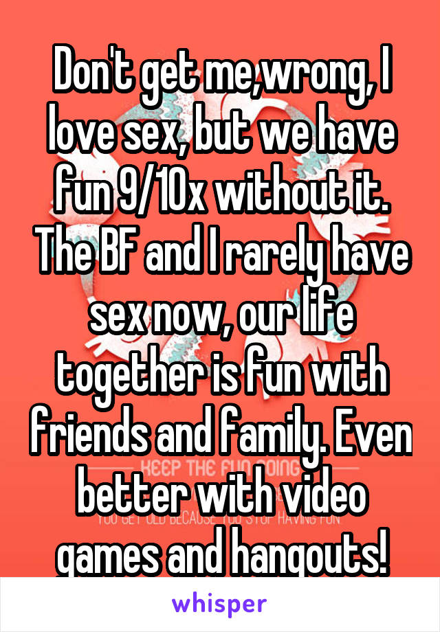 Don't get me,wrong, I love sex, but we have fun 9/10x without it. The BF and I rarely have sex now, our life together is fun with friends and family. Even better with video games and hangouts!