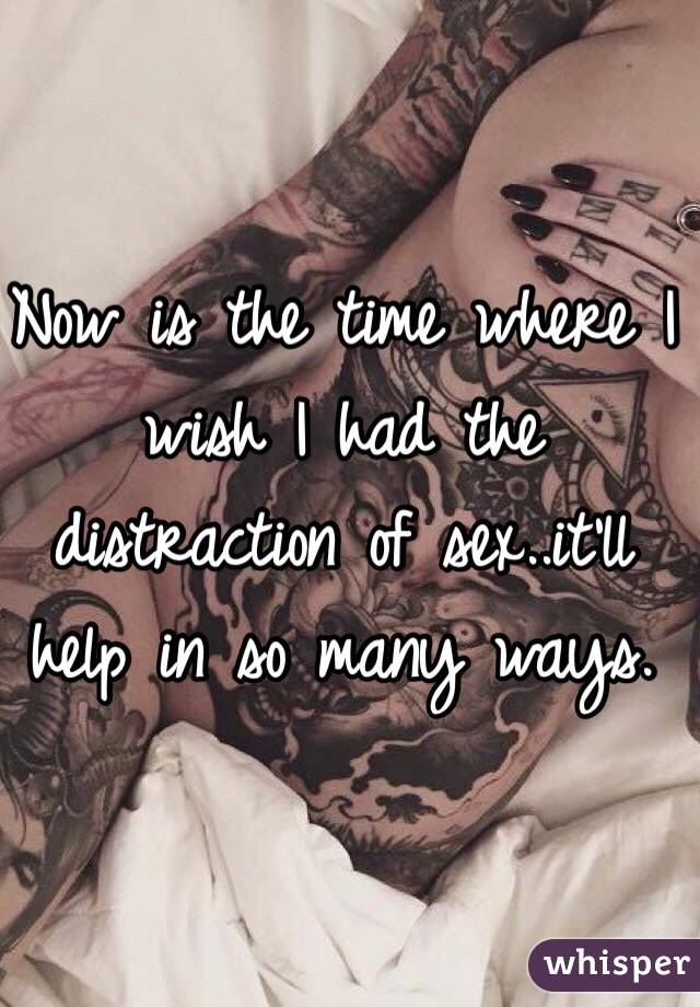 Now is the time where I wish I had the distraction of sex..it'll help in so many ways. 