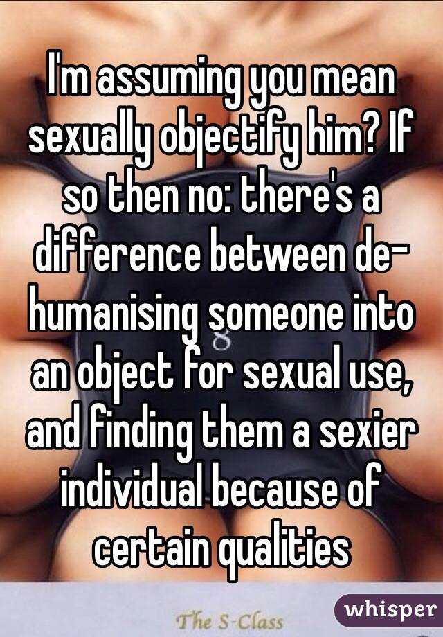 I'm assuming you mean sexually objectify him? If so then no: there's a difference between de-humanising someone into an object for sexual use, and finding them a sexier individual because of certain qualities