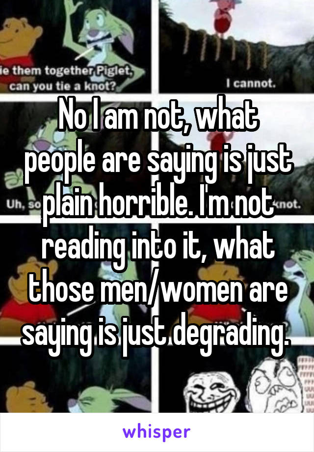 No I am not, what people are saying is just plain horrible. I'm not reading into it, what those men/women are saying is just degrading. 