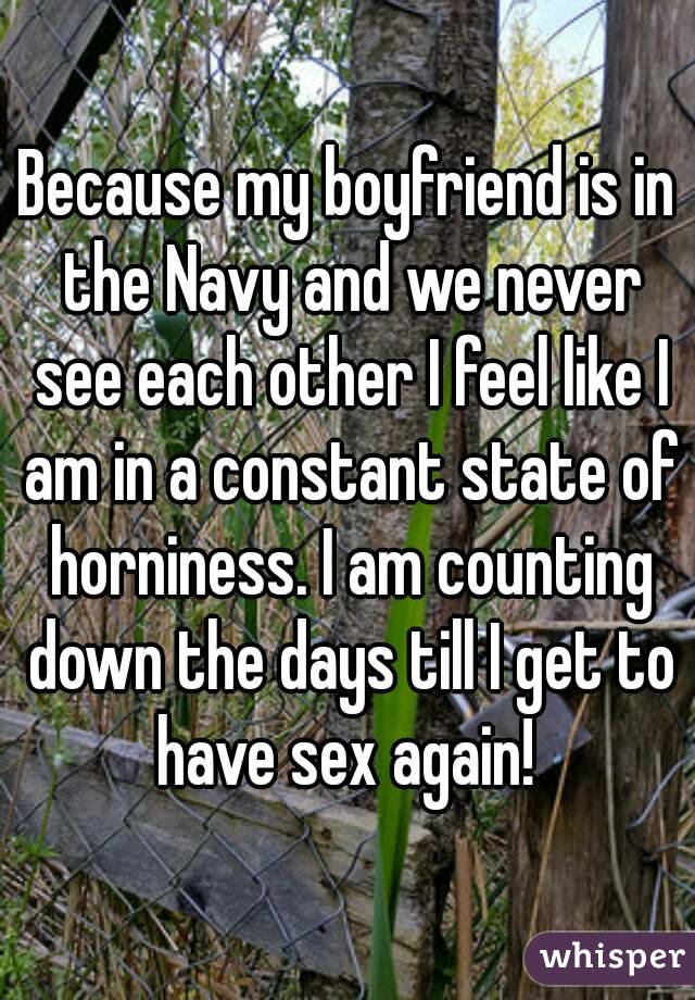 Because my boyfriend is in the Navy and we never see each other I feel like I am in a constant state of horniness. I am counting down the days till I get to have sex again! 