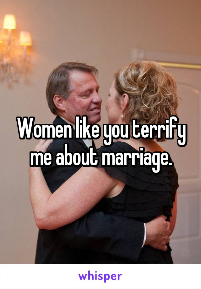 Women like you terrify me about marriage.