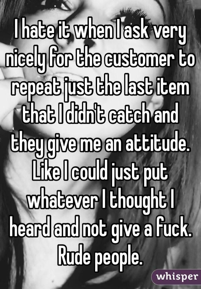 I hate it when I ask very nicely for the customer to repeat just the last item that I didn't catch and they give me an attitude. Like I could just put whatever I thought I heard and not give a fuck. Rude people. 