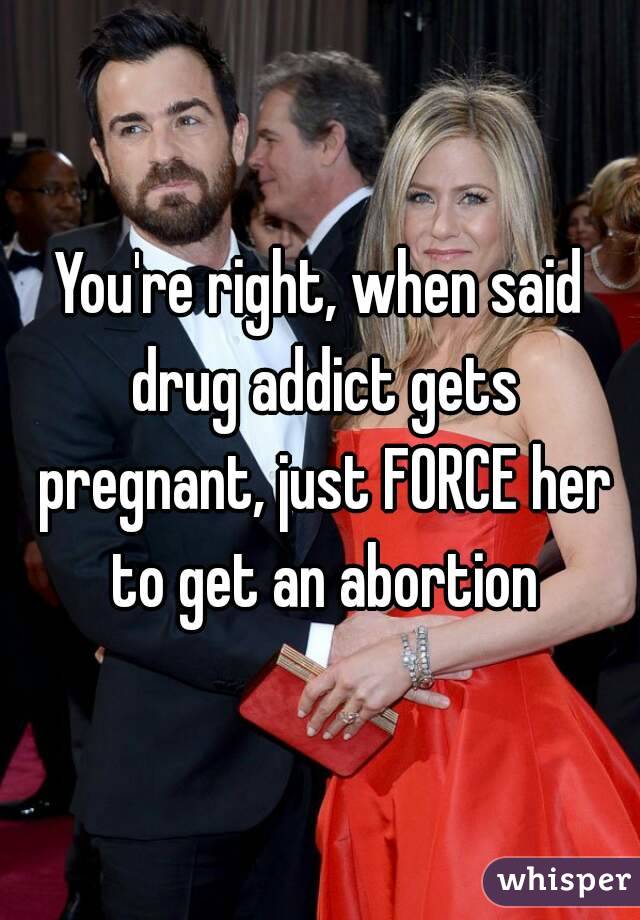 You're right, when said drug addict gets pregnant, just FORCE her to get an abortion