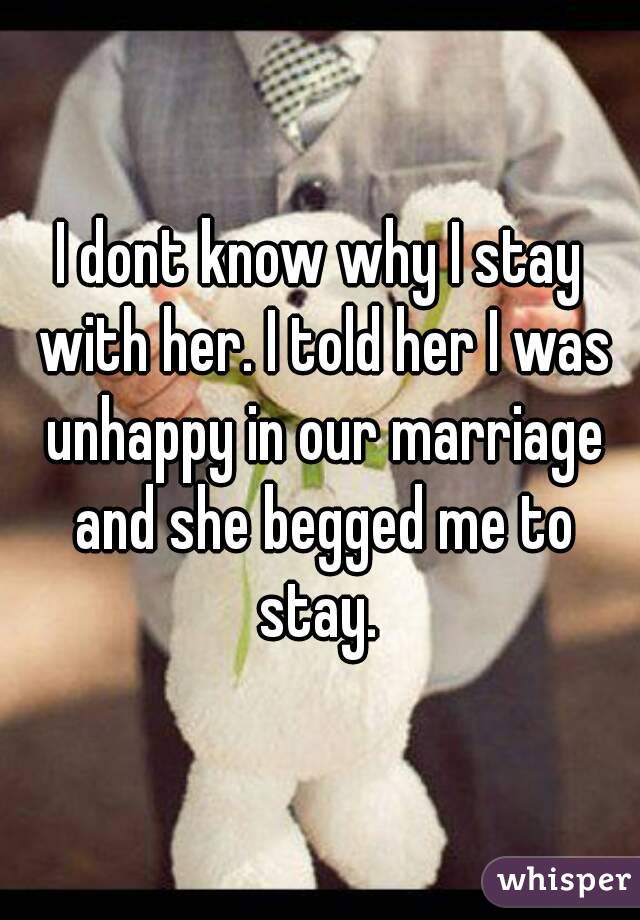 I dont know why I stay with her. I told her I was unhappy in our marriage and she begged me to stay. 