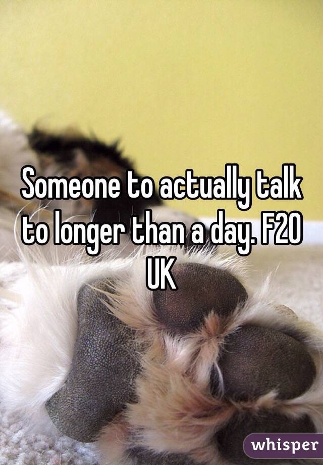 Someone to actually talk to longer than a day. F20 UK 