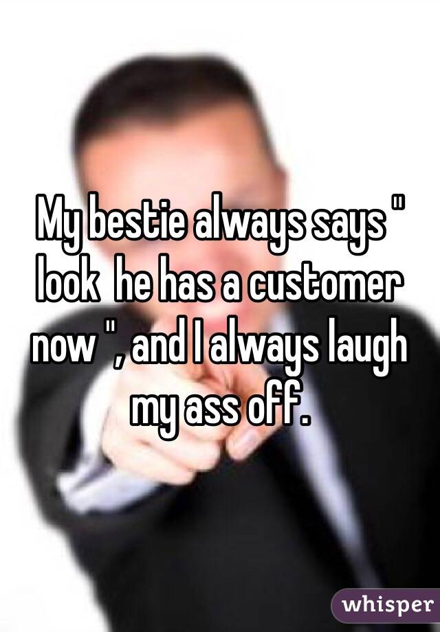 My bestie always says " look  he has a customer now ", and I always laugh my ass off.