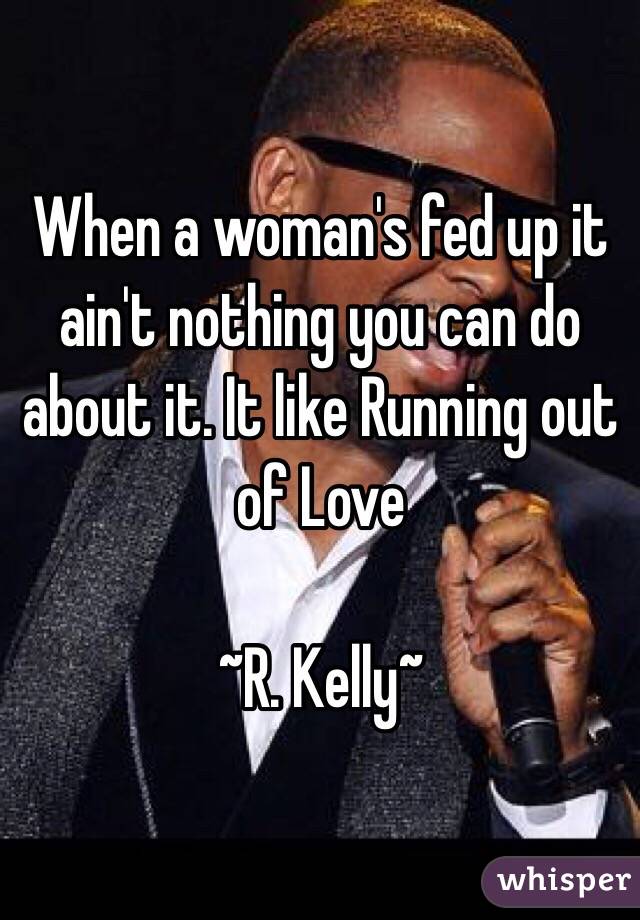 When a woman's fed up it ain't nothing you can do about it. It like Running out of Love 

~R. Kelly~