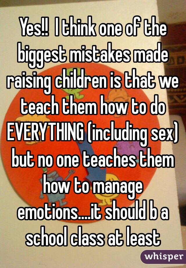 Yes!!  I think one of the biggest mistakes made raising children is that we teach them how to do EVERYTHING (including sex) but no one teaches them how to manage emotions....it should b a school class at least