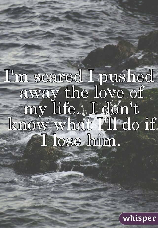 I'm scared I pushed away the love of my life.  I don't know what I'll do if I lose him.