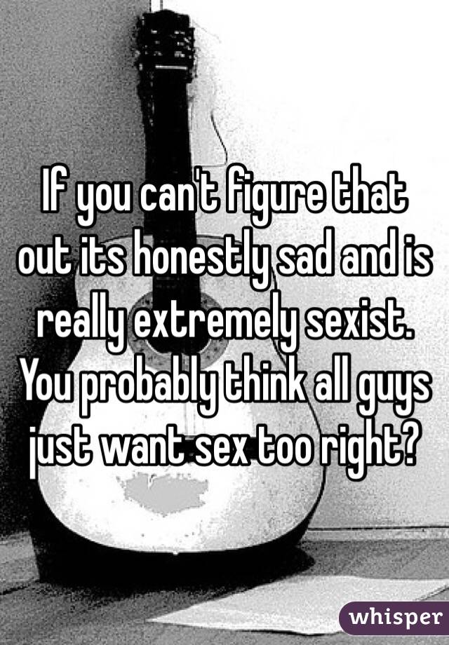 If you can't figure that out its honestly sad and is really extremely sexist. You probably think all guys just want sex too right?