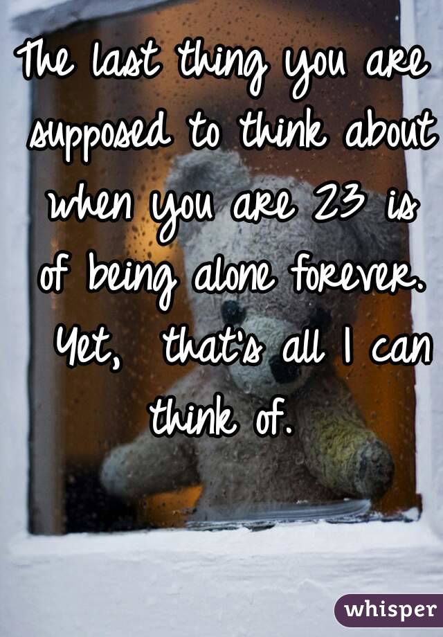 The last thing you are supposed to think about when you are 23 is of being alone forever.  Yet,  that's all I can think of. 