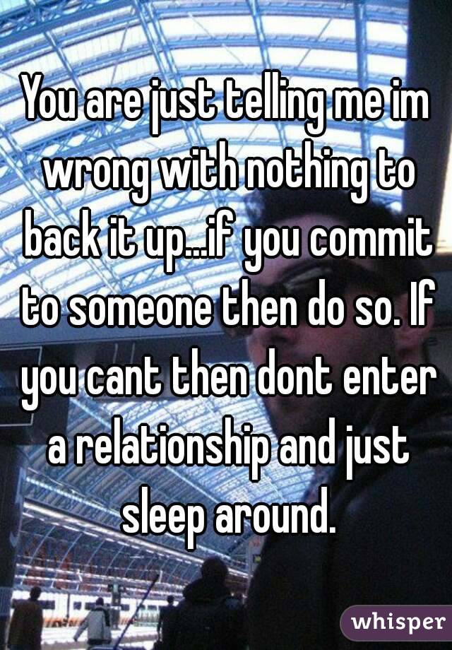 You are just telling me im wrong with nothing to back it up...if you commit to someone then do so. If you cant then dont enter a relationship and just sleep around.