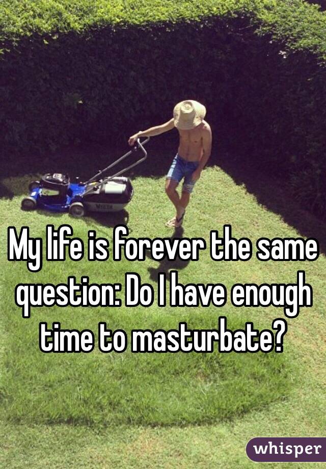My life is forever the same question: Do I have enough time to masturbate?