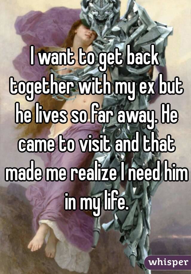 I want to get back together with my ex but he lives so far away. He came to visit and that made me realize I need him in my life.