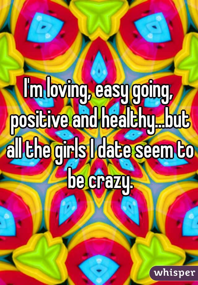 I'm loving, easy going, positive and healthy...but all the girls I date seem to be crazy.