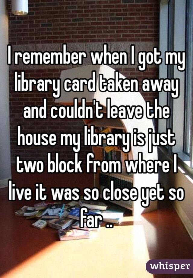 I remember when I got my library card taken away and couldn't leave the house my library is just two block from where I live it was so close yet so far ..   